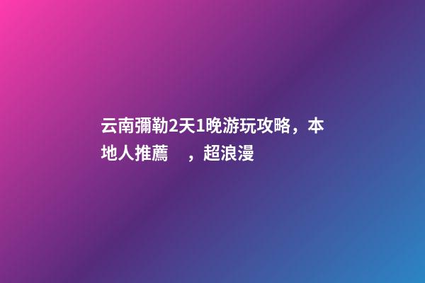 云南彌勒2天1晚游玩攻略，本地人推薦，超浪漫